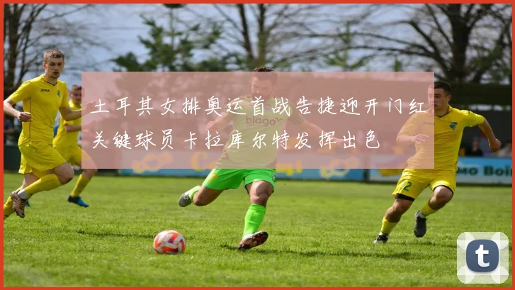 土耳其女排奥运首战告捷迎开门红关键球员卡拉库尔特发挥出色