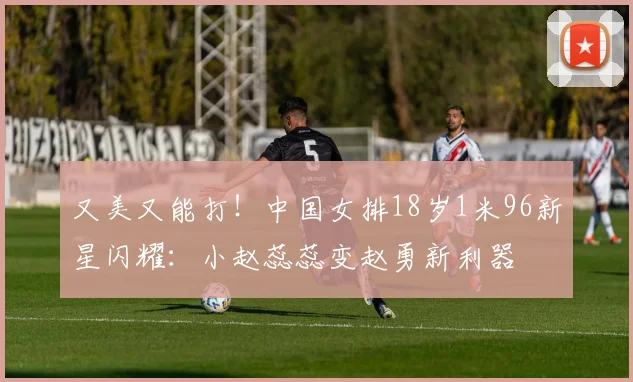又美又能打!中国女排18岁1米96新星闪耀:小赵蕊蕊变赵勇新利器