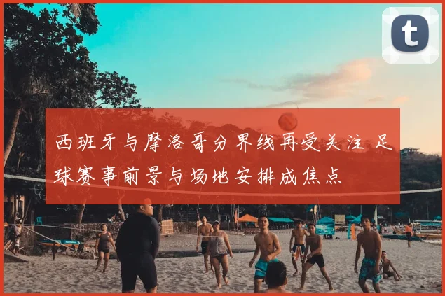 西班牙与摩洛哥分界线再受关注 足球赛事前景与场地安排成焦点