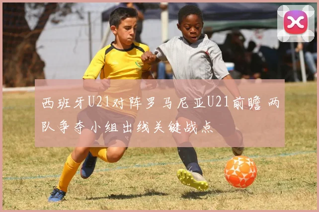 西班牙U21对阵罗马尼亚U21前瞻 两队争夺小组出线关键战点