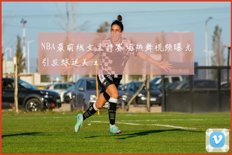 NBA最前线女主持赛场热舞视频曝光引发球迷关注