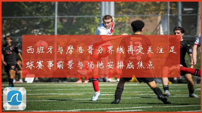 西班牙与摩洛哥分界线再受关注 足球赛事前景与场地安排成焦点