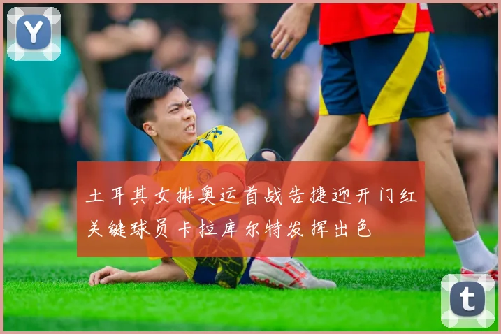 土耳其女排奥运首战告捷迎开门红关键球员卡拉库尔特发挥出色