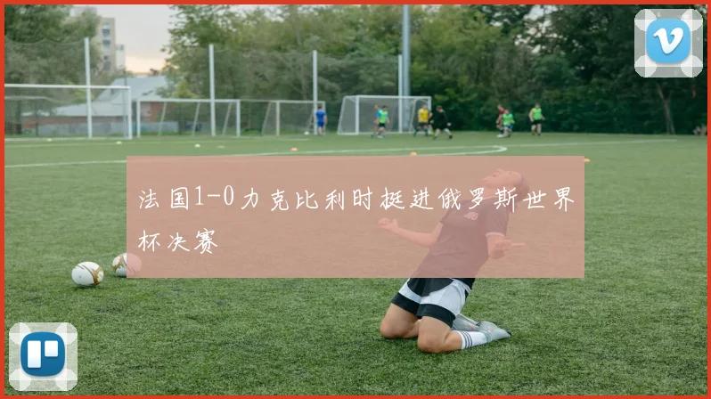 法国1-0力克比利时挺进俄罗斯世界杯决赛