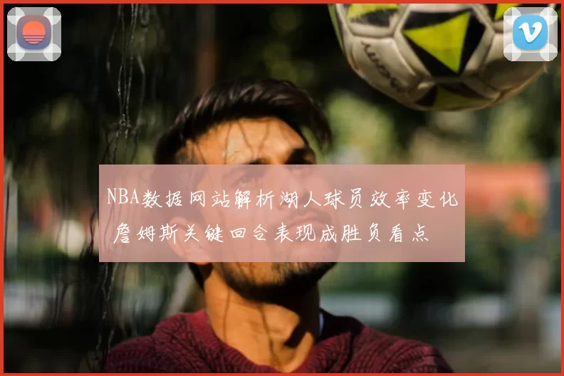 NBA数据网站解析湖人球员效率变化 詹姆斯关键回合表现成胜负看点