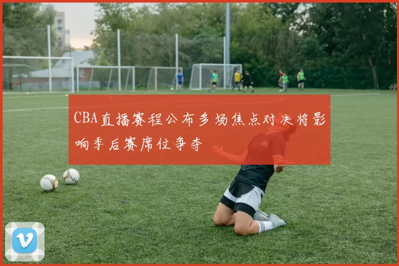 CBA直播赛程公布多场焦点对决将影响季后赛席位争夺