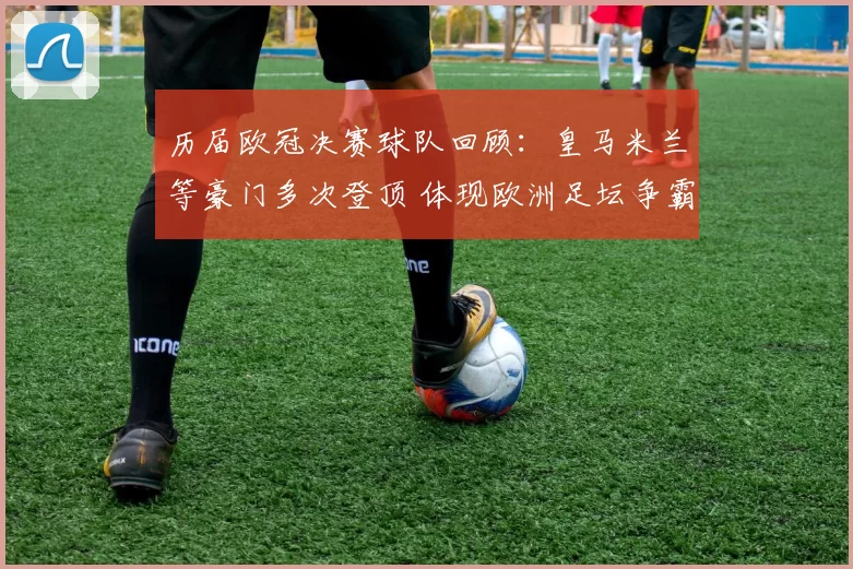 历届欧冠决赛球队回顾：皇马米兰等豪门多次登顶 体现欧洲足坛争霸格局