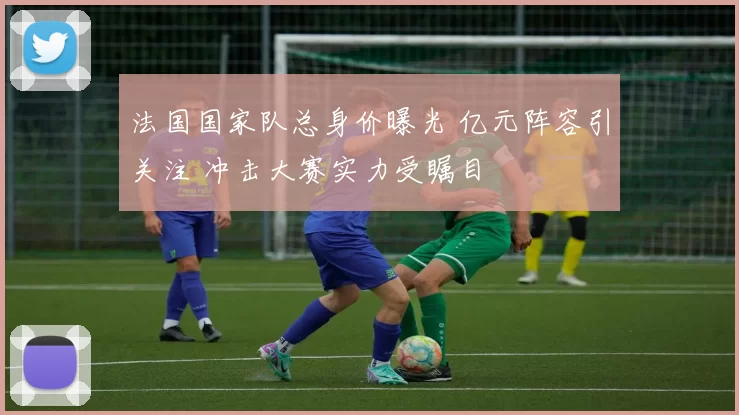 法国国家队总身价曝光 亿元阵容引关注 冲击大赛实力受瞩目
