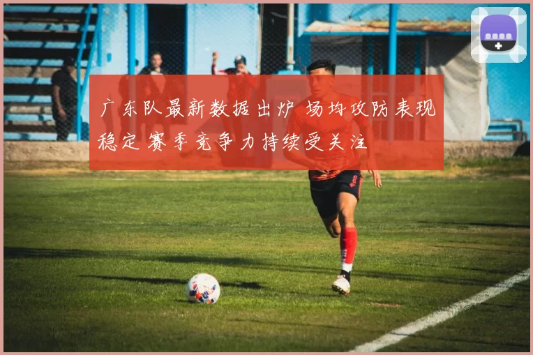 广东队最新数据出炉 场均攻防表现稳定 赛季竞争力持续受关注