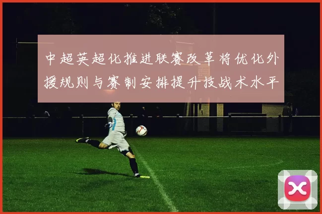 中超英超化推进联赛改革将优化外援规则与赛制安排提升技战术水平