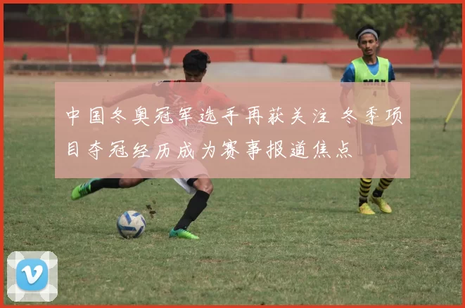 中国冬奥冠军选手再获关注 冬季项目夺冠经历成为赛事报道焦点