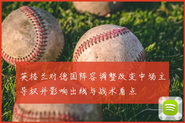 英格兰对德国阵容调整改变中场主导权并影响出线与战术看点