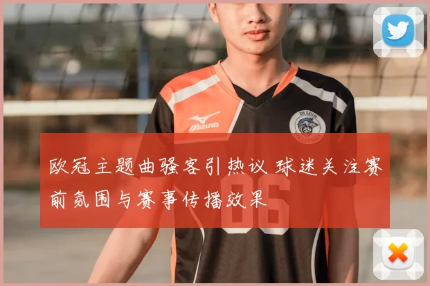 欧冠主题曲骚客引热议 球迷关注赛前氛围与赛事传播效果
