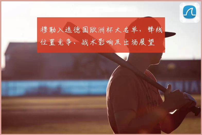 穆勒入选德国欧洲杯大名单，锋线位置竞争、战术影响及出场展望