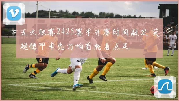 五大联赛2425赛季开赛时间敲定 英超德甲率先打响首轮看点足