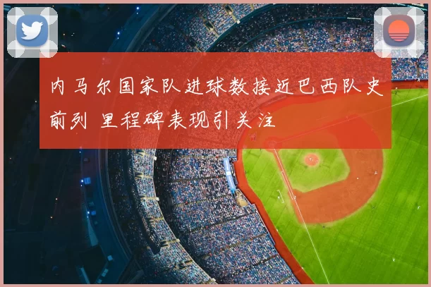 内马尔国家队进球数接近巴西队史前列 里程碑表现引关注