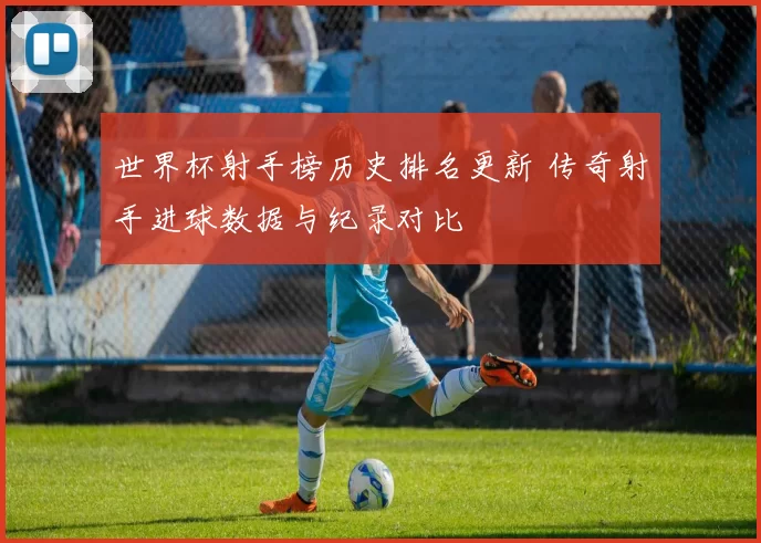 世界杯射手榜历史排名更新 传奇射手进球数据与纪录对比