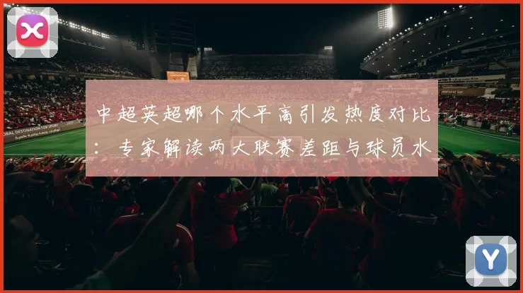 中超英超哪个水平高引发热度对比：专家解读两大联赛差距与球员水平