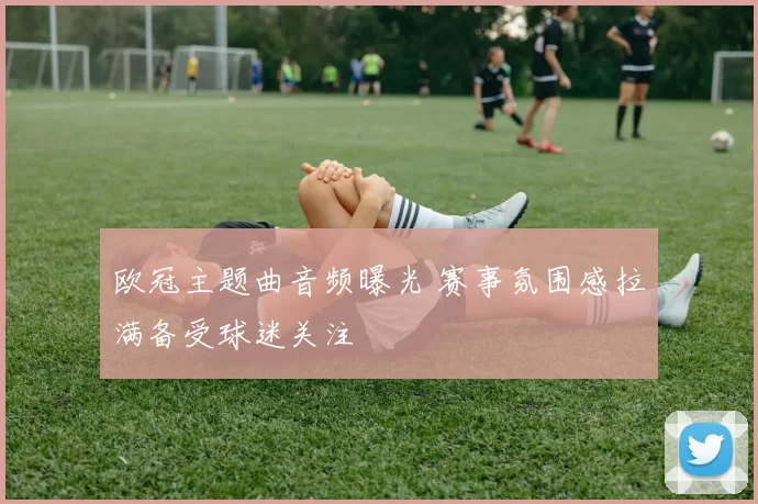 欧冠主题曲音频曝光 赛事氛围感拉满备受球迷关注