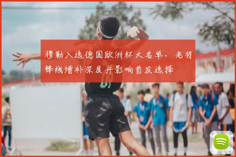 穆勒入选德国欧洲杯大名单，老将锋线增补深度并影响首发选择