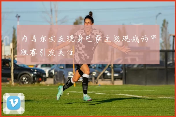 内马尔女友现身巴萨主场观战西甲联赛引发关注